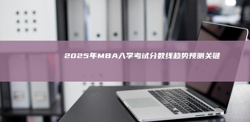 2025年MBA入学考试分数线趋势预测：关键因素与潜在变动分析